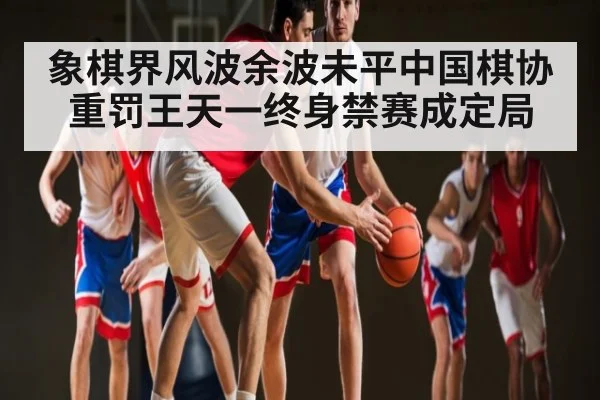 象棋界风波余波未平中国棋协重罚王天一终身禁赛成定局 | kaiyun sports