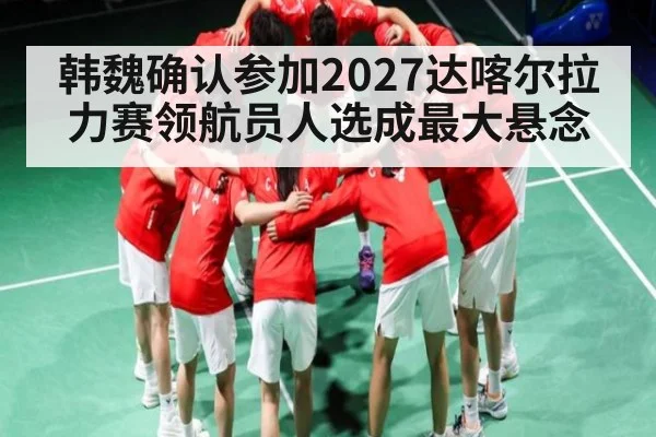 韩魏确认参加2027达喀尔拉力赛领航员人选成最大悬念